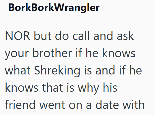 BorkBorkWrangler NOR but do call and ask your brother if he knows what Shreking is and if he knows that is why his friend went on a date with