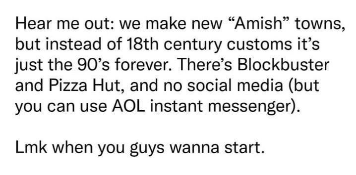 Hear me out: we make new "Amish" towns, but instead of 18th century customs it's just the 90's forever. There's Blockbuster and Pizza Hut, and no social media (but you can use AOL instant messenger). Lmk when you guys wanna start.