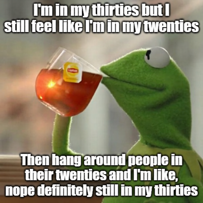 I'm in my thirties but I still feel like I'm in my twenties 0 Then hang around people in their twenties and I'm like, nope definitely still in my thirties