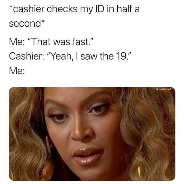 *cashier checks my ID in half a second* Me: "That was fast." Cashier: "Yeah, I saw the 19." Me: ya