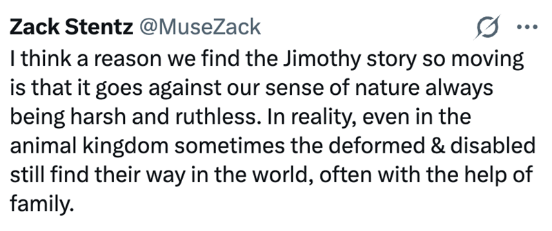 Zack Stentz @MuseZack I think a reason we find the Jimothy story so moving is that it goes against our sense of nature always being harsh and ruthless. In reality, even in the animal kingdom sometimes the deformed & disabled still find their way in the world, often with the help of family.