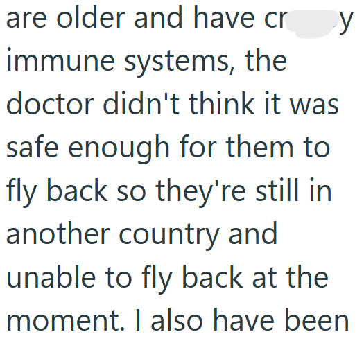 are older and have cr y immune systems, the doctor didn't think it was safe enough for them to fly back so they're still in another country and unable to fly back at the moment. I also have been