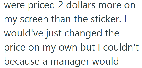 were priced 2 dollars more on my screen than the sticker. I would've just changed the price on my own but I couldn't because a manager would