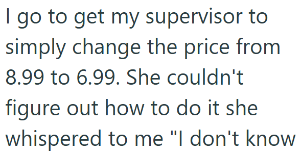 I go to get my supervisor to simply change the price from 8.99 to 6.99. She couldn't figure out how to do it she whispered to me "I don't know
