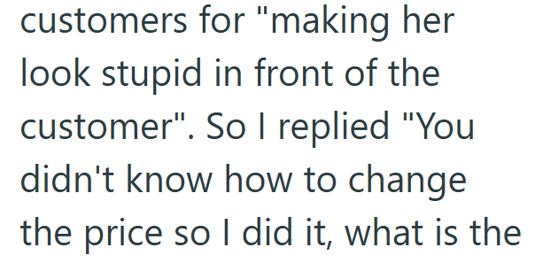 customers for "making her look stupid in front of the customer". So I replied "You didn't know how to change the price so I did it, what is the