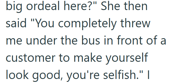 big ordeal here?" She then said "You completely threw me under the bus in front of a customer to make yourself look good, you're selfish." I