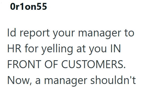 Or1on55 Id report your manager to HR for yelling at you IN FRONT OF CUSTOMERS. Now, a manager shouldn't