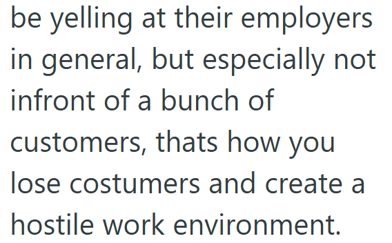 be yelling at their employers in general, but especially not infront of a bunch of customers, thats how you lose costumers and create a hostile work environment.