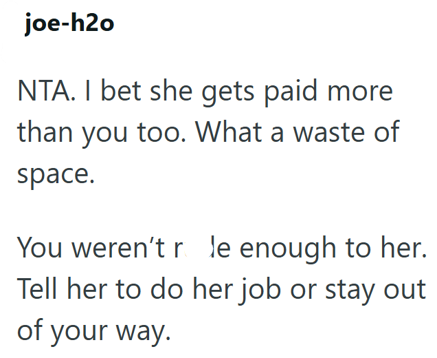 joe-h2o NTA. I bet she gets paid more than you too. What a waste of space. You weren't r le enough to her. Tell her to do her job or stay out of your way.