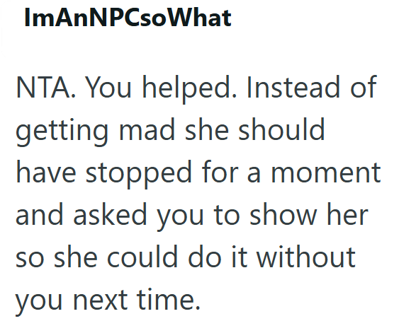 ImAnNPCsoWhat NTA. You helped. Instead of getting mad she should have stopped for a moment and asked you to show her so she could do it without you next time.