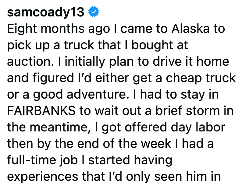 samcoady13 ❤ Eight months ago I came to Alaska to pick up a truck that I bought at auction. I initially plan to drive it home and figured I'd either get a cheap truck or a good adventure. I had to stay in FAIRBANKS to wait out a brief storm in the meantime, I got offered day labor then by the end of the week I had a full-time job I started having experiences that I'd only seen him in
