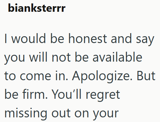 bianksterrr I would be honest and say you will not be available to come in. Apologize. But be firm. You'll regret missing out on your