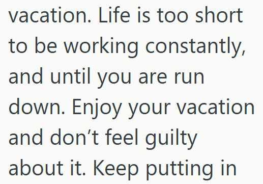vacation. Life is too short to be working constantly, and until you are run down. Enjoy your vacation and don't feel guilty about it. Keep putting in