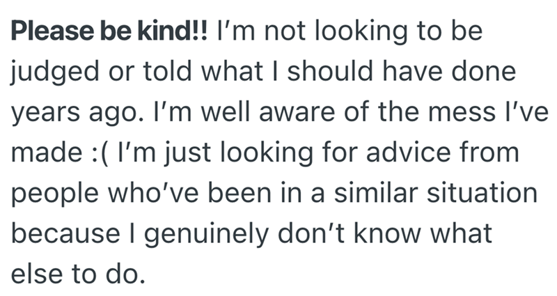 Please be kind!! I'm not looking to be judged or told what I should have done years ago. I'm well aware of the mess I've made (I'm just looking for advice from people who've been in a similar situation because I genuinely don't know what else to do.