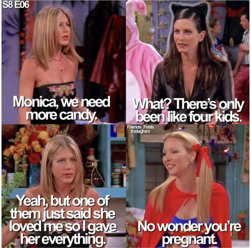 S8 E06 Monica, we need more candy. What? There's only been like four kids. Friends Fests Instagram Yeah, but one of them just said she loved me so I gave her everything. No wonder you're pregnant