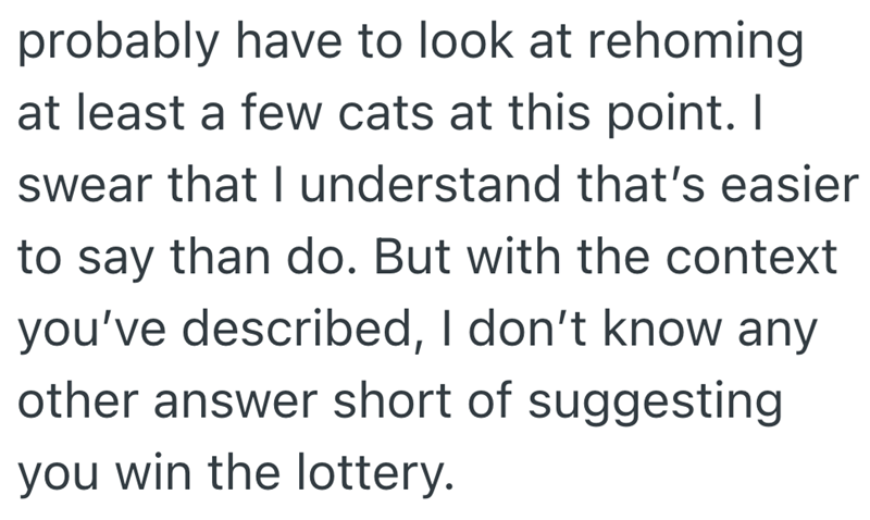 probably have to look at rehoming at least a few cats at this point. I swear that I understand that's easier to say than do. But with the context you've described, I don't know any other answer short of suggesting you win the lottery.