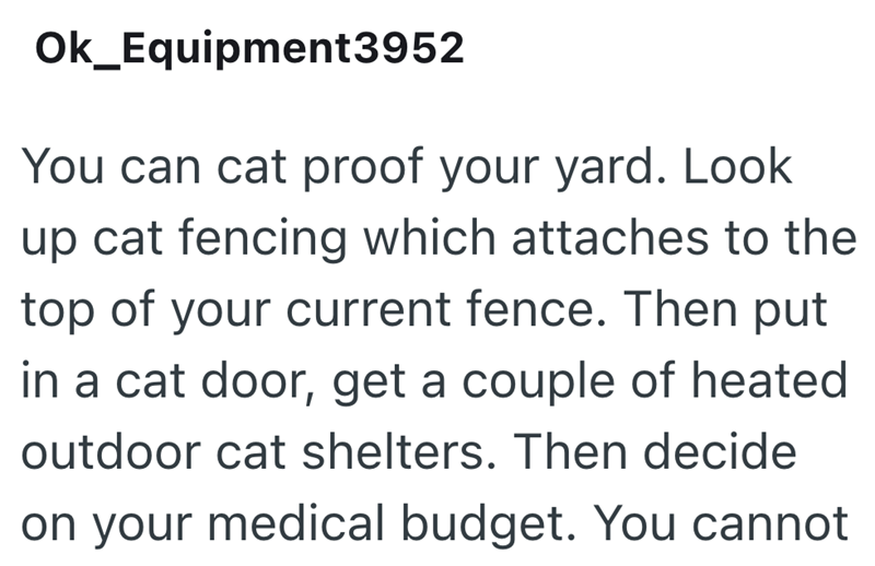 Ok_Equipment3952 You can cat proof your yard. Look up cat fencing which attaches to the top of your current fence. Then put in a cat door, get a couple of heated outdoor cat shelters. Then decide on your medical budget. You cannot