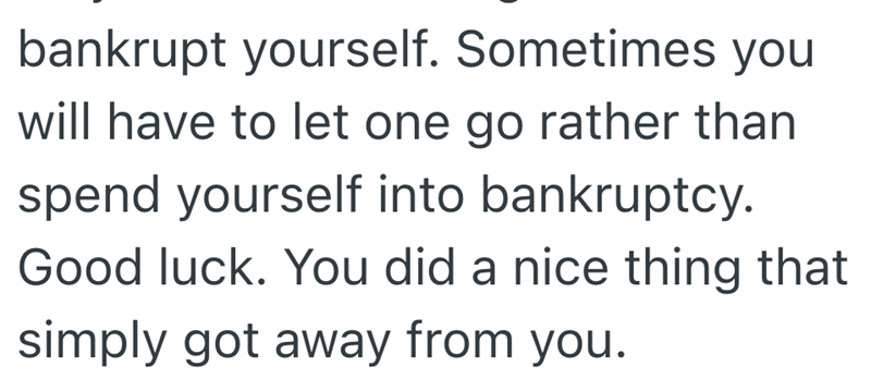 bankrupt yourself. Sometimes you will have to let one go rather than spend yourself into bankruptcy. Good luck. You did a nice thing that simply got away from you.