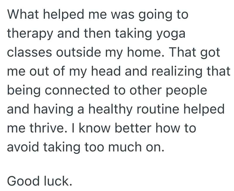 What helped me was going to therapy and then taking yoga classes outside my home. That got me out of my head and realizing that being connected to other people and having a healthy routine helped me thrive. I know better how to avoid taking too much on. Good luck.
