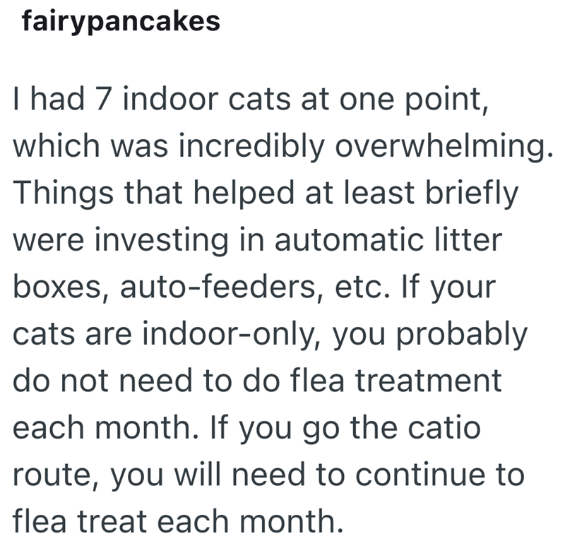 fairypancakes I had 7 indoor cats at one point, which was incredibly overwhelming. Things that helped at least briefly were investing in automatic litter boxes, auto-feeders, etc. If your cats are indoor-only, you probably do not need to do flea treatment each month. If you go the catio route, you will need to continue to flea treat each month.