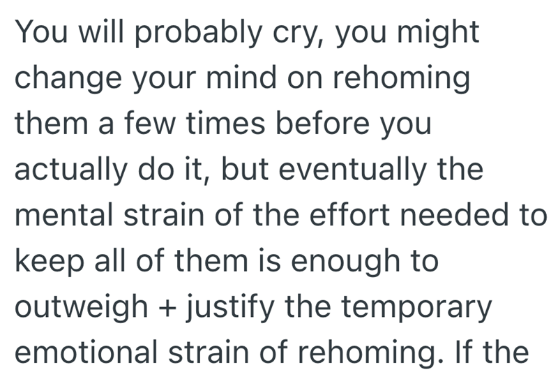You will probably cry, you might change your mind on rehoming them a few times before you actually do it, but eventually the mental strain of the effort needed to keep all of them is enough to outweigh + justify the temporary emotional strain of rehoming. If the