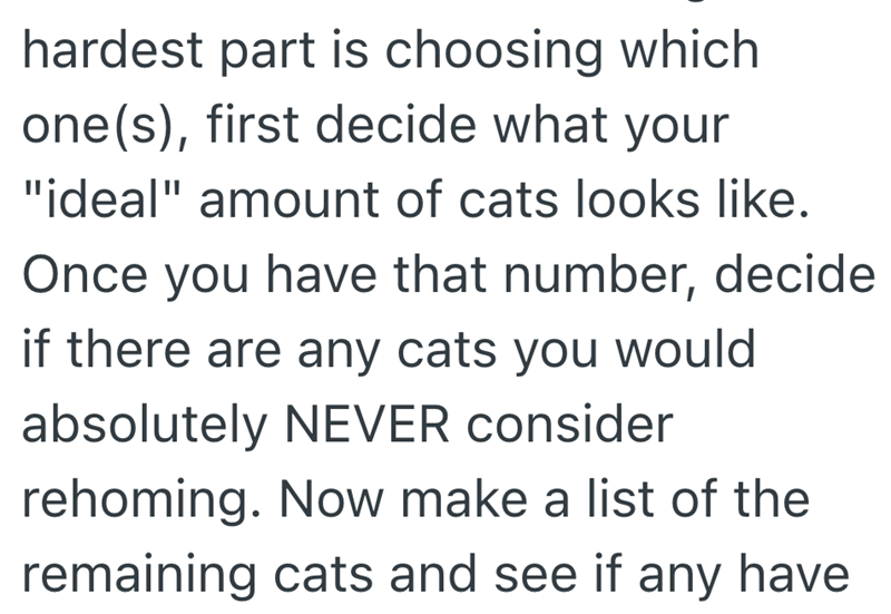 hardest part is choosing which one(s), first decide what your "ideal" amount of cats looks like. Once you have that number, decide if there are any cats you would absolutely NEVER consider rehoming. Now make a list of the remaining cats and see if any have