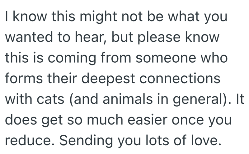 I know this might not be what you wanted to hear, but please know this is coming from someone who forms their deepest connections with cats (and animals in general). It does get so much easier once you reduce. Sending you lots of love.