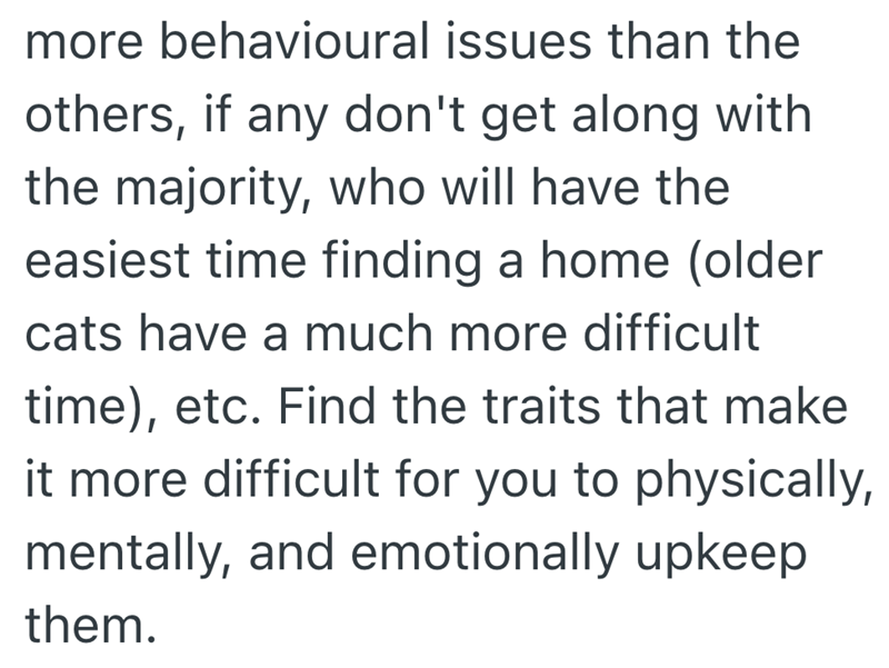more behavioural issues than the others, if any don't get along with the majority, who will have the easiest time finding a home (older cats have a much more difficult time), etc. Find the traits that make it more difficult for you to physically, mentally, and emotionally upkeep them.