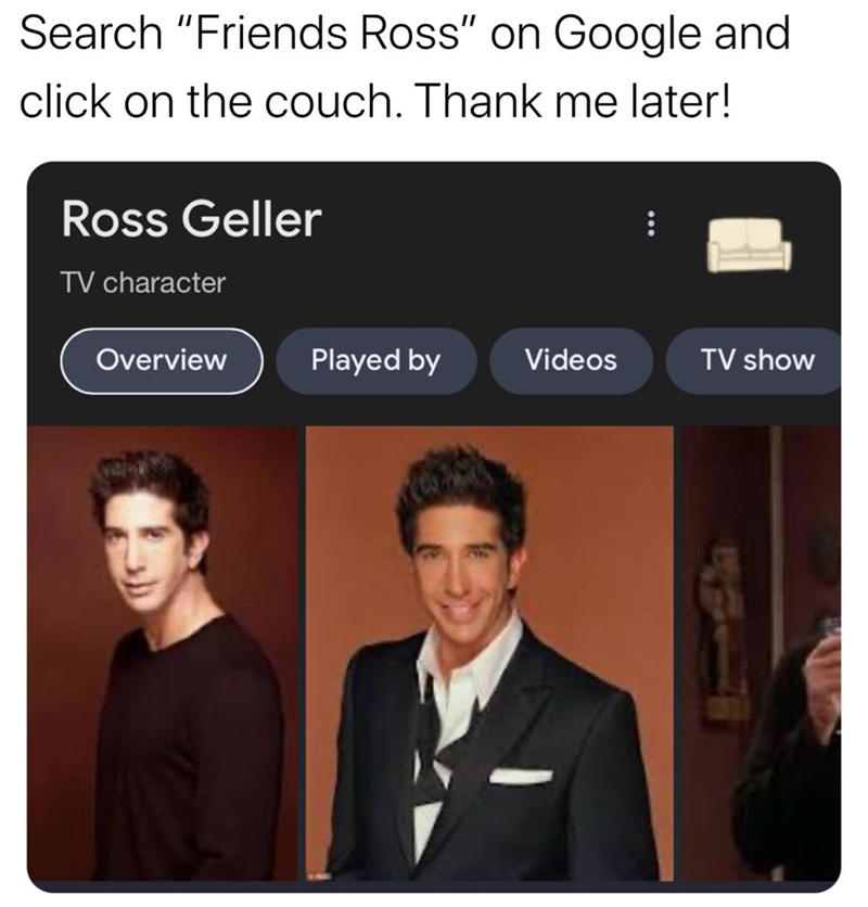Search "Friends Ross" on Google and click on the couch. Thank me later! Ross Geller TV character Overview Played by Videos TV show