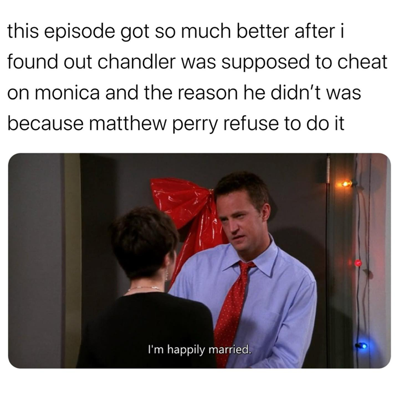 this episode got so much better after i found out chandler was supposed to cheat on monica and the reason he didn't was because matthew perry refuse to do it I'm happily married.