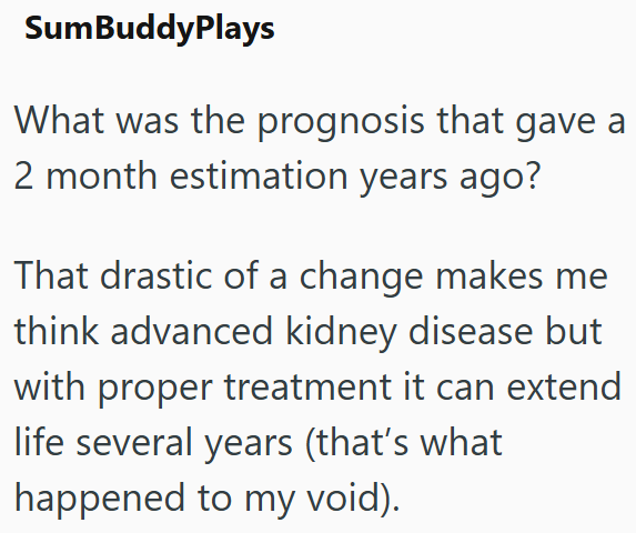 SumBuddyPlays What was the prognosis that gave a 2 month estimation years ago? That drastic of a change makes me think advanced kidney disease but with proper treatment it can extend life several years (that's what happened to my void).