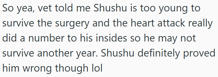 So yea, vet told me Shushu is too young to survive the surgery and the heart attack really did a number to his insides so he may not survive another year. Shushu definitely proved him wrong though lol