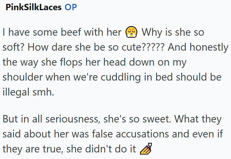 PinkSilkLaces OP I have some beef with her Why is she so soft? How dare she be so cute????? And honestly the way she flops her head down on my shoulder when we're cuddling in bed should be illegal smh. But in all seriousness, she's so sweet. What they said about her was false accusations and even if they are true, she didn't do it