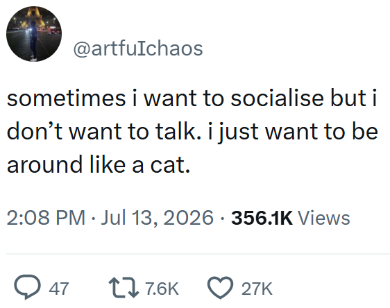 @artfuIchaos sometimes i want to socialise but i don't want to talk. i just want to be around like a cat. 2:08 PM ⚫ Jul 13, 2026 356.1K Views → 47 177.6K 27K