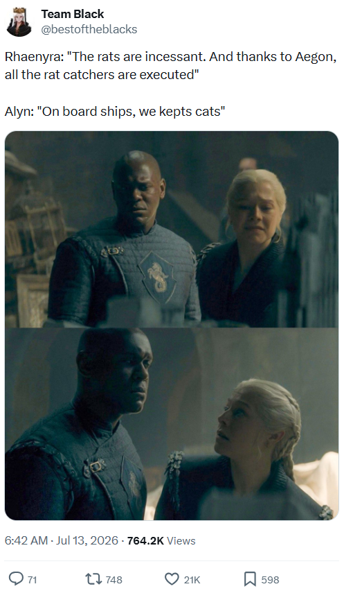 Team Black @bestoftheblacks Rhaenyra: "The rats are incessant. And thanks to Aegon, all the rat catchers are executed" Alyn: "On board ships, we kepts cats" FOR 909 6:42 AM -Jul 13, 2026-764.2K Views 1748 21K ☐ 598