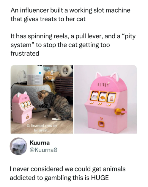 An influencer built a working slot machine that gives treats to her cat It has spinning reels, a pull lever, and a "pity system" to stop the cat getting too frustrated בכם KIRBY CCO So I invented a new toy for my cat... Kuurna @Kuurna0 I never considered we could get animals addicted to gambling this is HUGE