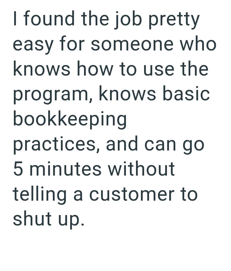 I found the job pretty easy for someone who knows how to use the program, knows basic bookkeeping practices, and can go 5 minutes without telling a customer to shut up.