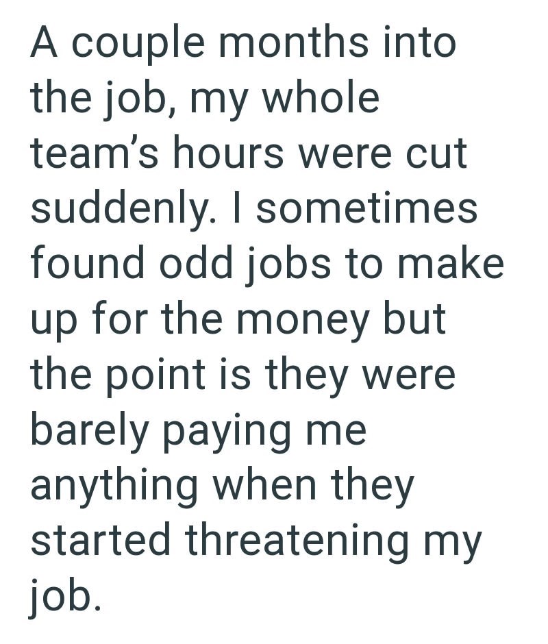 A couple months into the job, my whole team's hours were cut suddenly. I sometimes found odd jobs to make up for the money but the point is they were barely paying me anything when they started threatening my job.