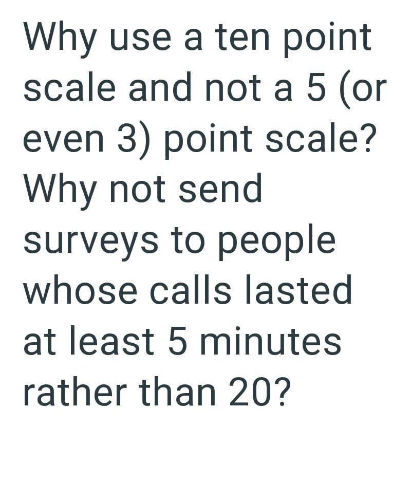 Why use a ten point scale and not a 5 (or even 3) point scale? Why not send surveys to people whose calls lasted at least 5 minutes rather than 20?