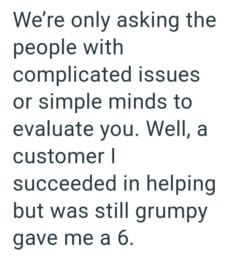 We're only asking the people with complicated issues or simple minds to evaluate you. Well, a customer I succeeded in helping but was still grumpy gave me a 6.