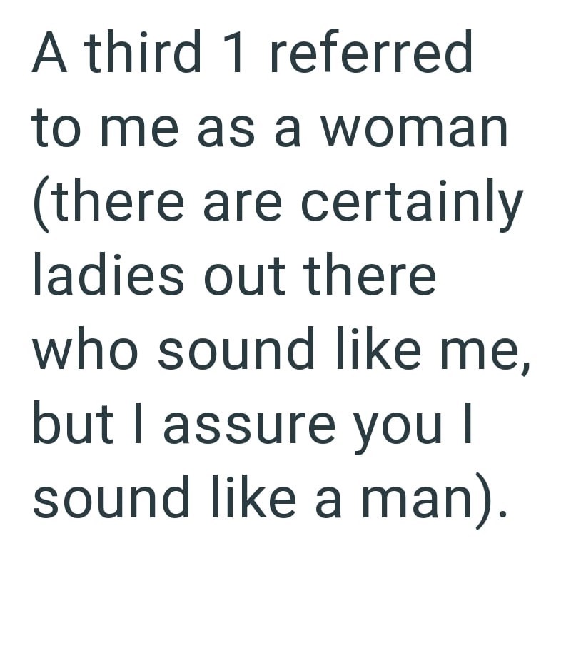 A third 1 referred to me as a woman (there are certainly ladies out there who sound like me, but I assure you I sound like a man).