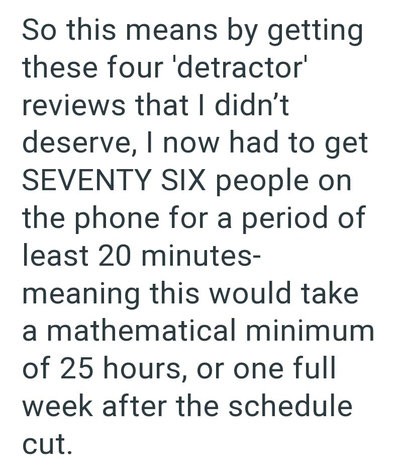 So this means by getting these four 'detractor' reviews that I didn't deserve, I now had to get SEVENTY SIX people on the phone for a period of least 20 minutes- meaning this would take a mathematical minimum of 25 hours, or one full week after the schedule cut.