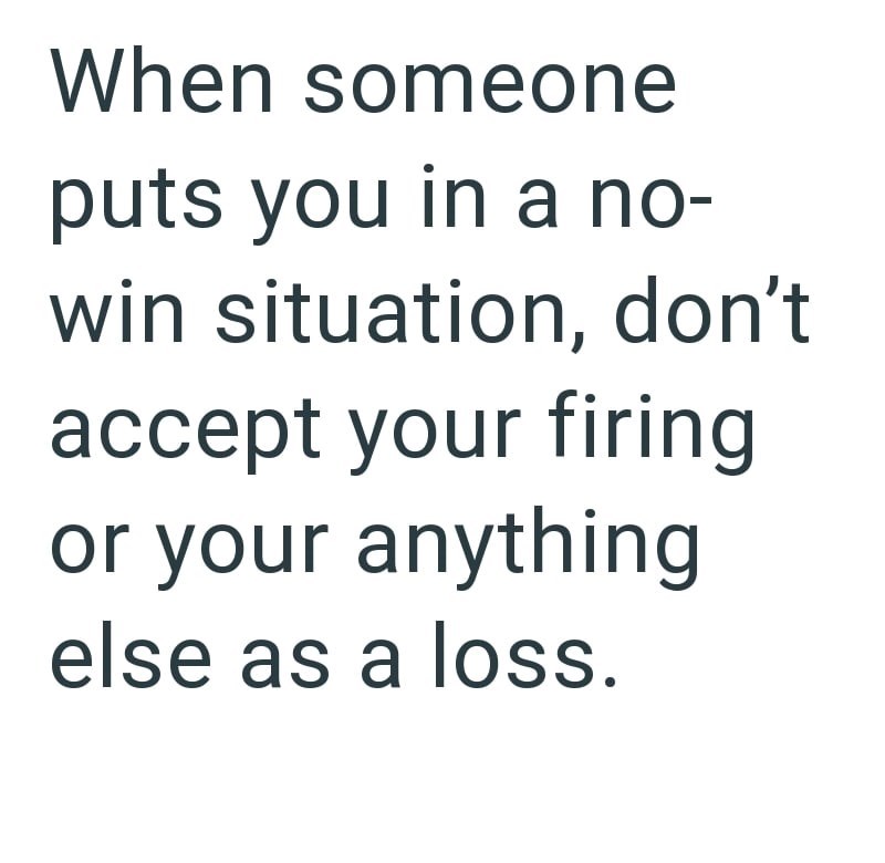 When someone puts you in a no- win situation, don't accept your firing or your anything else as a loss.