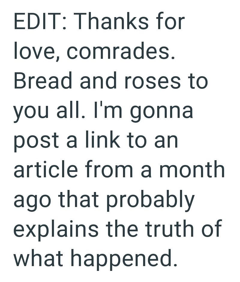EDIT: Thanks for love, comrades. Bread and roses to you all. I'm gonna post a link to an article from a month ago that probably explains the truth of what happened.