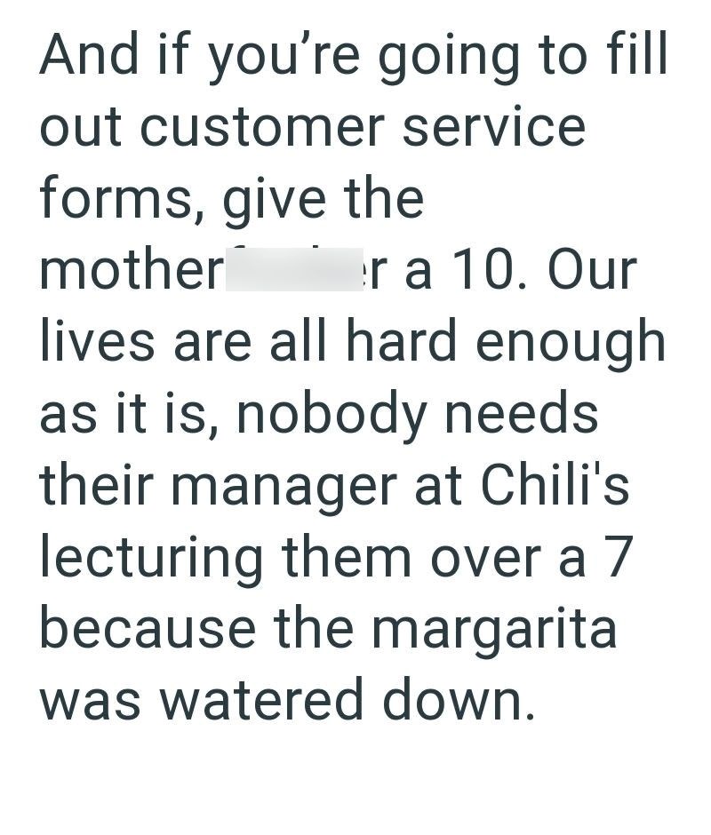 And if you're going to fill out customer service forms, give the mother r a 10. Our lives are all hard enough as it is, nobody needs. their manager at Chili's lecturing them over a 7 because the margarita was watered down.