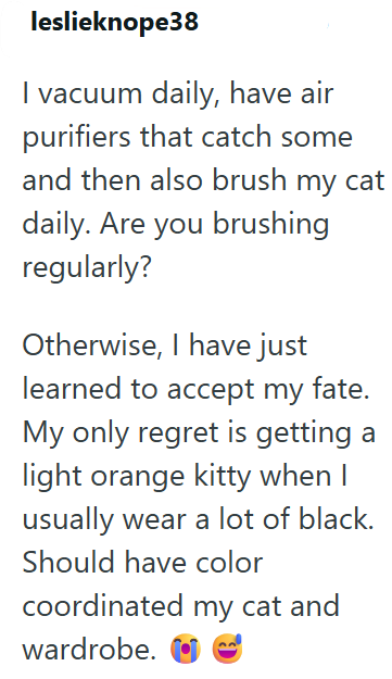leslieknope38 I vacuum daily, have air purifiers that catch some and then also brush my cat daily. Are you brushing regularly? Otherwise, I have just learned to accept my fate. My only regret is getting a light orange kitty when I usually wear a lot of black. Should have color coordinated my cat and wardrobe.