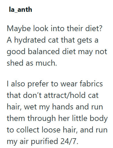 la_anth Maybe look into their diet? A hydrated cat that gets a good balanced diet may not shed as much. I also prefer to wear fabrics that don't attract/hold cat hair, wet my hands and run them through her little body to collect loose hair, and run my air purified 24/7.