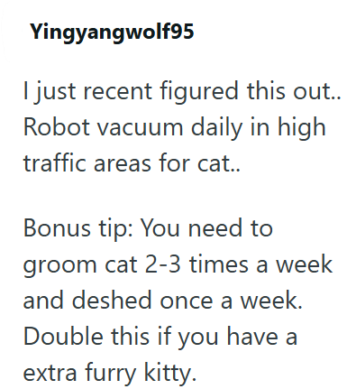 Yingyangwolf95 I just recent figured this out.. Robot vacuum daily in high traffic areas for cat.. Bonus tip: You need to groom cat 2-3 times a week and deshed once a week. Double this if you have a extra furry kitty.