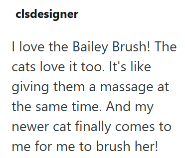 clsdesigner I love the Bailey Brush! The cats love it too. It's like giving them a massage at the same time. And my newer cat finally comes to me for me to brush her!