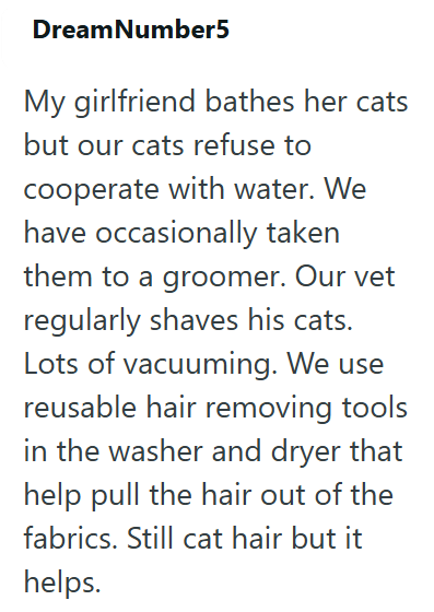 DreamNumber5 My girlfriend bathes her cats but our cats refuse to cooperate with water. We have occasionally taken them to a groomer. Our vet regularly shaves his cats. Lots of vacuuming. We use reusable hair removing tools in the washer and dryer that help pull the hair out of the fabrics. Still cat hair but it helps.